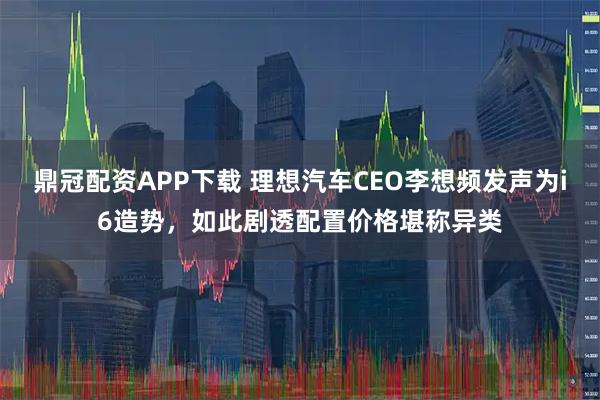 鼎冠配资APP下载 理想汽车CEO李想频发声为i6造势，如此剧透配置价格堪称异类