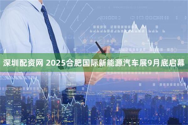 深圳配资网 2025合肥国际新能源汽车展9月底启幕