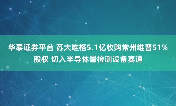 华泰证券平台 苏大维格5.1亿收购常州维普51%股权 切入半导体量检测设备赛道