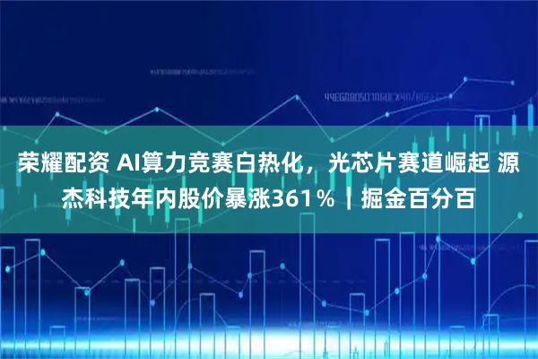荣耀配资 AI算力竞赛白热化，光芯片赛道崛起 源杰科技年内股价暴涨361％｜掘金百分百