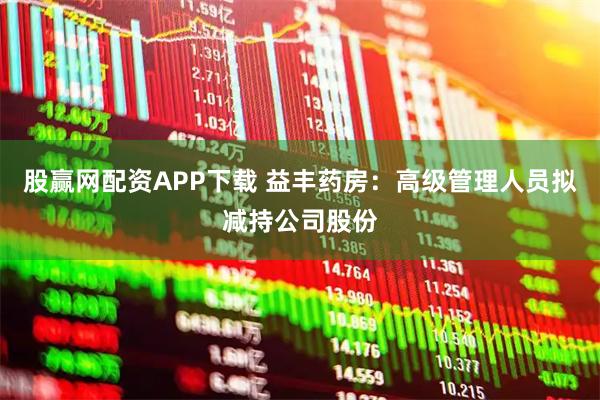 股赢网配资APP下载 益丰药房：高级管理人员拟减持公司股份