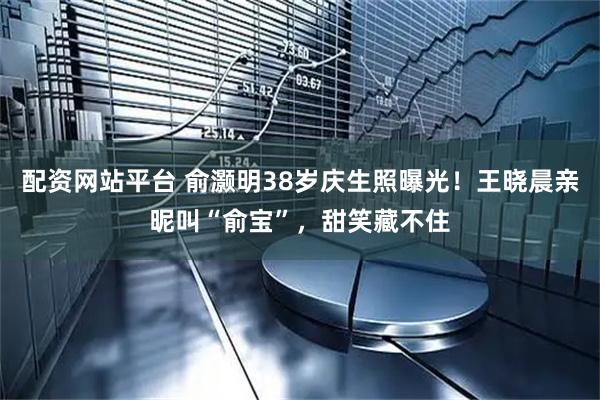 配资网站平台 俞灏明38岁庆生照曝光！王晓晨亲昵叫“俞宝”，甜笑藏不住