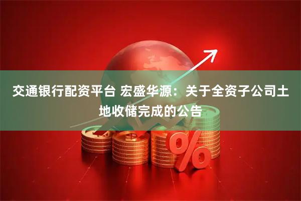 交通银行配资平台 宏盛华源：关于全资子公司土地收储完成的公告