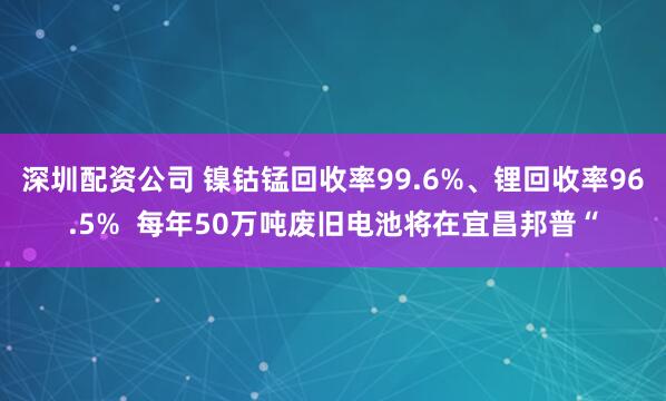 深圳配资公司 镍钴锰回收率99.6%、锂回收率96.5%  每年50万吨废旧电池将在宜昌邦普“