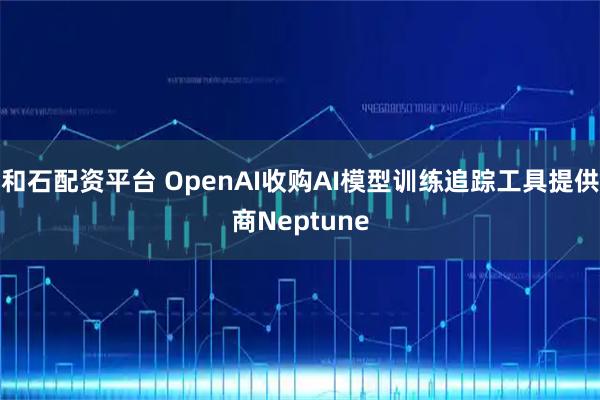 和石配资平台 OpenAI收购AI模型训练追踪工具提供商Neptune