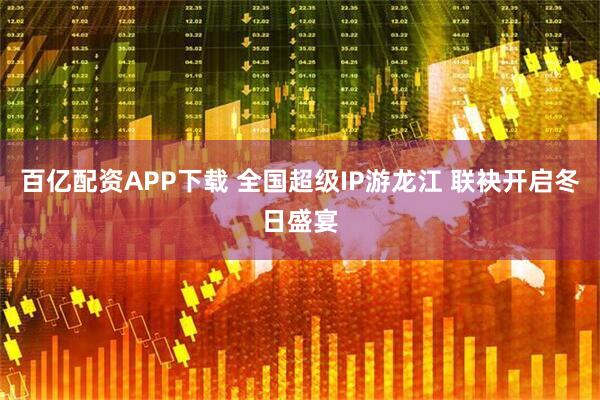百亿配资APP下载 全国超级IP游龙江 联袂开启冬日盛宴