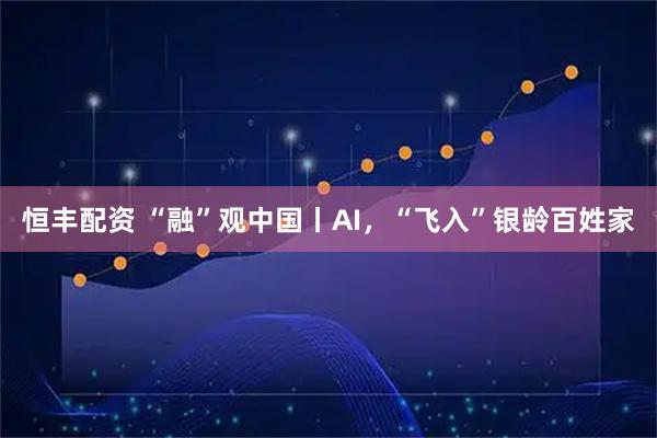 恒丰配资 “融”观中国丨AI，“飞入”银龄百姓家