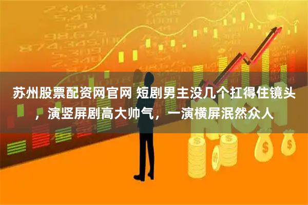 苏州股票配资网官网 短剧男主没几个扛得住镜头，演竖屏剧高大帅气，一演横屏泯然众人