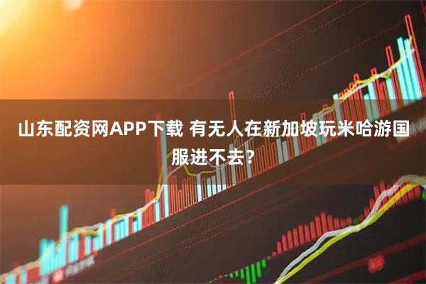 山东配资网APP下载 有无人在新加坡玩米哈游国服进不去？