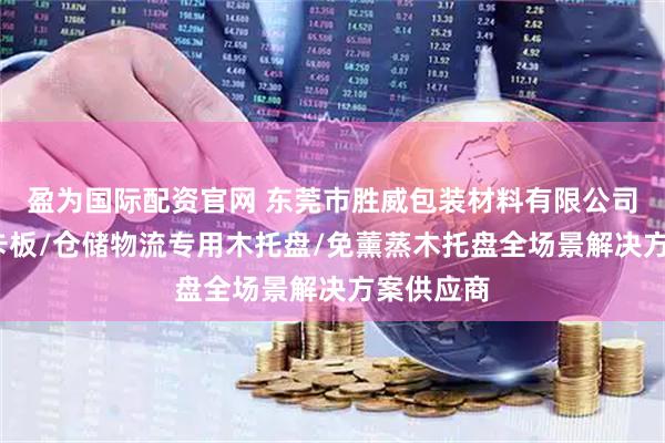 盈为国际配资官网 东莞市胜威包装材料有限公司：木箱/卡板/仓储物流专用木托盘/免薰蒸木托盘全场景解决方案供应商