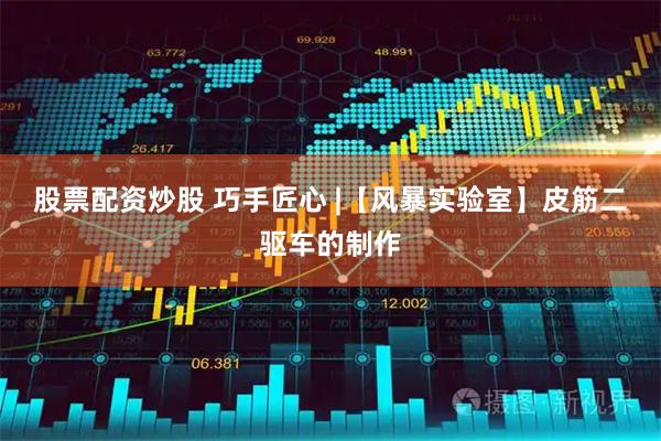 股票配资炒股 巧手匠心 |【风暴实验室】皮筋二驱车的制作