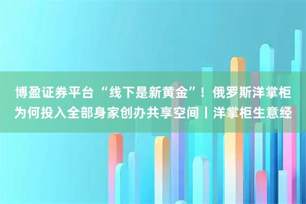 博盈证券平台 “线下是新黄金”！俄罗斯洋掌柜为何投入全部身家创办共享空间丨洋掌柜生意经