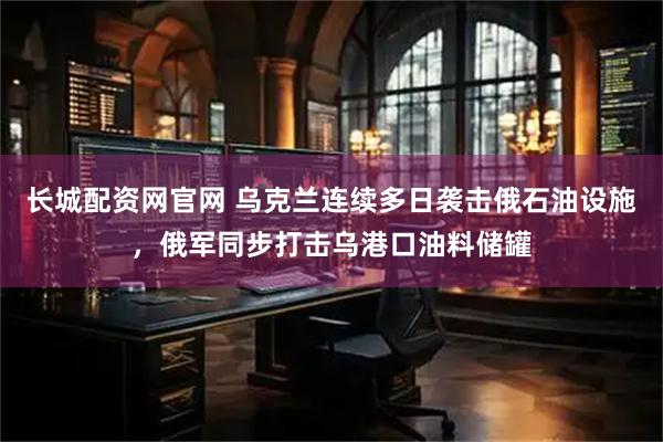 长城配资网官网 乌克兰连续多日袭击俄石油设施，俄军同步打击乌港口油料储罐