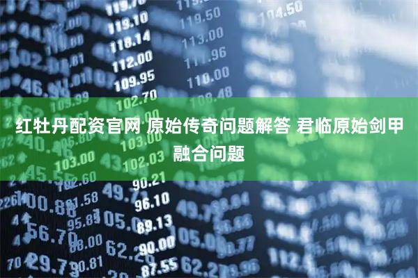 红牡丹配资官网 原始传奇问题解答 君临原始剑甲融合问题