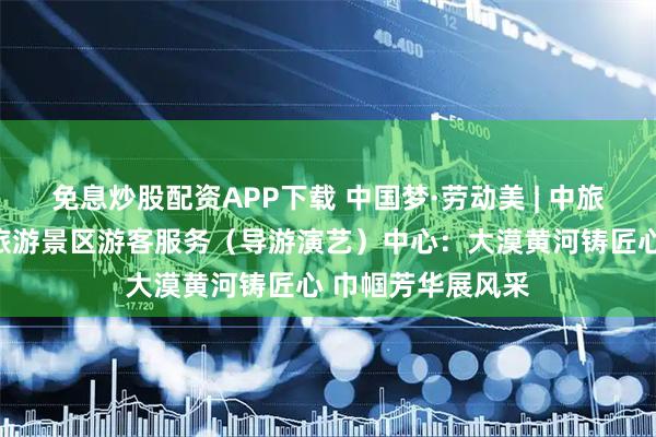免息炒股配资APP下载 中国梦·劳动美 | 中旅（宁夏）沙坡头旅游景区游客服务（导游演艺）中心：大漠黄河铸匠心 巾帼芳华展风采