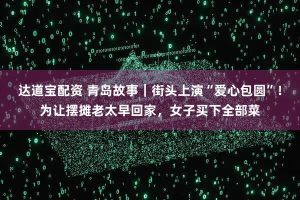 达道宝配资 青岛故事｜街头上演“爱心包圆”！为让摆摊老太早回家，女子买下全部菜