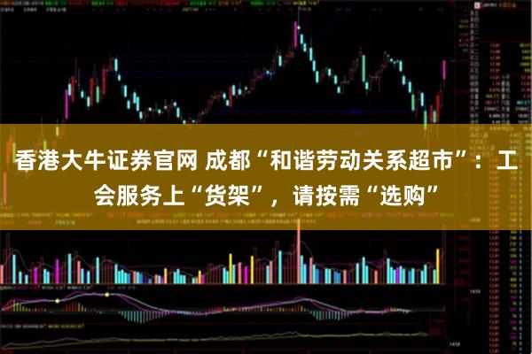 香港大牛证券官网 成都“和谐劳动关系超市”：工会服务上“货架”，请按需“选购”